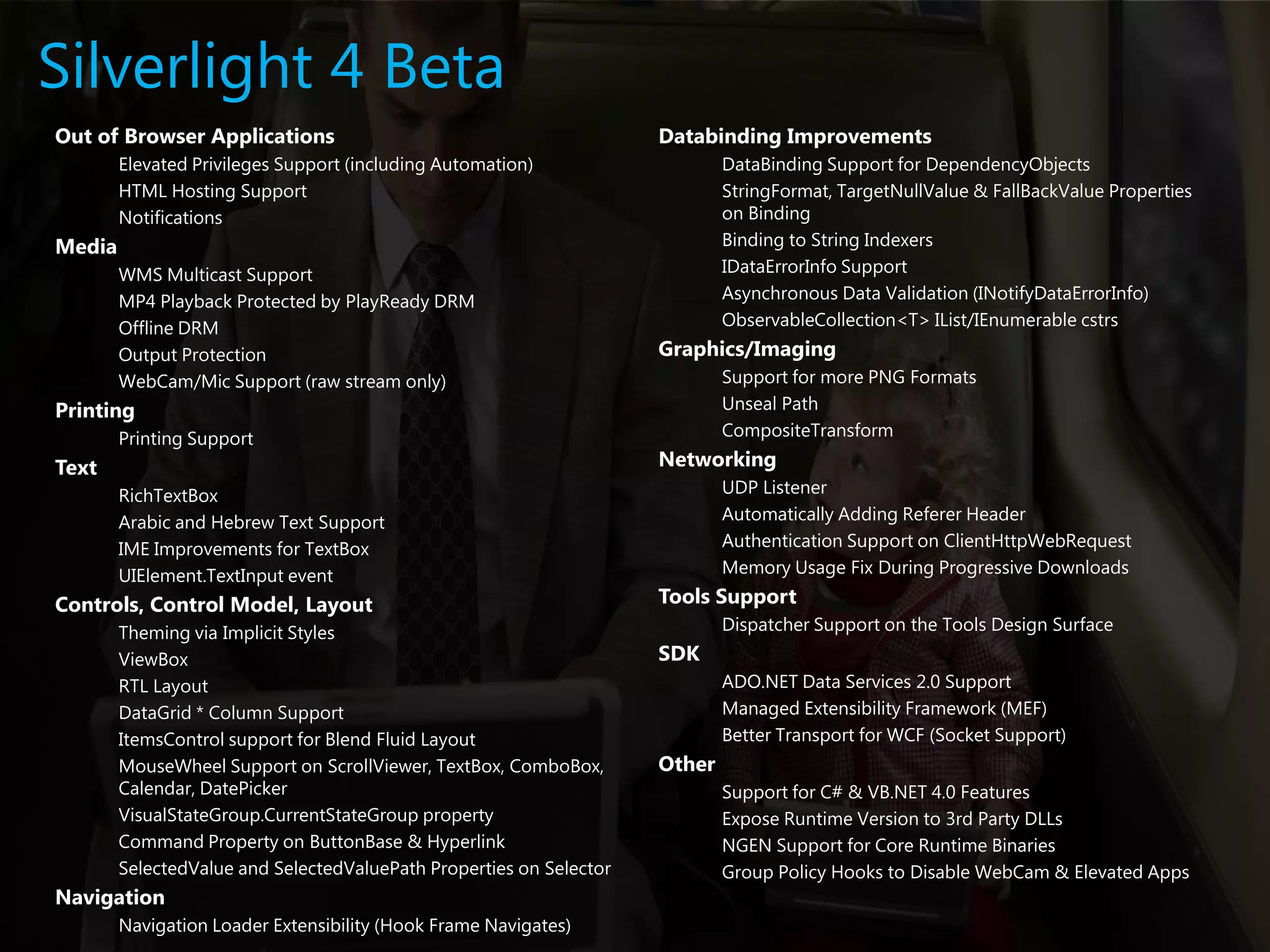 Silverlight 4 BetaOut of Browser ApplicationsElevated Privileges Support (including Automation)HTML Hosting SupportNotificationsMediaWMS Multicast SupportMP4 Playback Protected by PlayReady DRMOffline DRMOutput ProtectionWebCam/Mic Support (raw stream only)PrintingPrinting SupportTextRichTextBoxArabic and Hebrew Text SupportIME Improvements for TextBoxUIElement.TextInput event Controls, Control Model, LayoutTheming via Implicit StylesViewBoxRTL Layout DataGrid * Column SupportItemsControl support for Blend Fluid LayoutMouseWheel Support on ScrollViewer, TextBox, ComboBox, Calendar, DatePickerVisualStateGroup.CurrentStateGroup propertyCommand Property on ButtonBase & HyperlinkSelectedValue and SelectedValuePath Properties on SelectorNavigationNavigation Loader Extensibility (Hook Frame Navigates)Databinding ImprovementsDataBinding Support for DependencyObjectsStringFormat, TargetNullValue & FallBackValue Properties on BindingBinding to String IndexersIDataErrorInfo SupportAsynchronous Data Validation (INotifyDataErrorInfo)ObservableCollection<T> IList/IEnumerable cstrsGraphics/ImagingSupport for more PNG FormatsUnseal PathCompositeTransformNetworkingUDP ListenerAutomatically Adding Referer HeaderAuthentication Support on ClientHttpWebRequestMemory Usage Fix During Progressive DownloadsTools SupportDispatcher Support on the Tools Design SurfaceSDKADO.NET Data Services 2.0 SupportManaged Extensibility Framework (MEF)Better Transport for WCF (Socket Support)OtherSupport for C# & VB.NET 4.0 FeaturesExpose Runtime Version to 3rd Party DLLs NGEN Support for Core Runtime BinariesGroup Policy Hooks to Disable WebCam & Elevated Apps