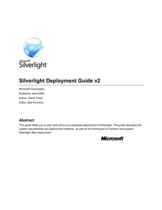 Silverlight Deployment Guide v2 Microsoft Corporation Published: April 2009 Author: David Tesar Editor: Bob Pomeroy Abstract This guide helps you to plan and carry out a corporate deployment of Silverlight. The guide describes the system requirements and deployment methods, as well as the techniques to maintain and support Silverlight after deployment. The information contained in this document represents the current view of Microsoft Corporation on the issues discussed as of the date of publication. Because Microsoft must respond to changing market conditions, it should not be interpreted to be a commitment on the part of Microsoft, and Microsoft cannot guarantee the accuracy of any information presented after the date of publication. This document is for informational purposes only. MICROSOFT MAKES NO WARRANTIES, EXPRESS, IMPLIED OR STATUTORY, AS TO THE INFORMATION IN THIS DOCUMENT. Complying with all applicable copyright laws is the responsibility of the user. Without limiting the rights under copyright, no part of this document may be reproduced, stored in or introduced into a retrieval system, or transmitted in any form or by any means (electronic, mechanical, photocopying, recording or otherwise), or for any purpose, without the express written permission of Microsoft.  Microsoft may have patents, patent applications, trademarks, copyrights or other intellectual property rights covering subject matter in this document. Except as expressly provided in any written license agreement from Microsoft, the furnishing of this document does not give you any license to these patents, trademarks, copyrights or other intellectual property. Unless otherwise noted, the example companies, organizations, products, domain names, e-mail addresses, logos, people, places and events depicted herein are fictitious, and no association with any real company, organization, product, domain name, e-mail address, logo, person, place or event is intended or should be inferred.  © 2009 Microsoft Corporation. All rights reserved. Microsoft, Windows, Windows Vista, Windows 7, Windows Server, Silverlight, Internet Explorer, Windows Media, SharePoint, and Active Directory are either registered trademarks or trademarks of Microsoft Corporation in the United States and/or other countries. Contents  TOC o "
1-4"
 h Silverlight Deployment Guide v2 PAGEREF _Toc228787033 h 1 Abstract PAGEREF _Toc228787034 h 1 Contents PAGEREF _Toc228787035 h 3 Silverlight Deployment Guide PAGEREF _Toc228787036 h 5 Silverlight value proposition PAGEREF _Toc228787037 h 5 How to deploy Silverlight PAGEREF _Toc228787038 h 6 Part 1: Preparing for Deployment PAGEREF _Toc228787039 h 7 Planning the Silverlight Deployment PAGEREF _Toc228787040 h 7 System requirements for Silverlight PAGEREF _Toc228787041 h 7 Select your deployment method PAGEREF _Toc228787042 h 8 Setting Up and Administering a Pilot Program PAGEREF _Toc228787043 h 10 Conducting Lab Testing PAGEREF _Toc228787044 h 10 Planning the pilot program PAGEREF _Toc228787045 h 10 Part 2: Deploying Silverlight PAGEREF _Toc228787046 h 11 Using WSUS to Install Silverlight PAGEREF _Toc228787047 h 11 Verify configuration relevant to Silverlight PAGEREF _Toc228787048 h 12 Synchronize server PAGEREF _Toc228787049 h 12 Approve Silverlight Install PAGEREF _Toc228787050 h 12 Verify Install of Silverlight PAGEREF _Toc228787051 h 13 Using SCCM to Deploy Silverlight PAGEREF _Toc228787052 h 14 Deployment with WSUS or Exe PAGEREF _Toc228787053 h 14 Resources PAGEREF _Toc228787054 h 15 Using Group Policy to Install Silverlight PAGEREF _Toc228787055 h 15 Group Policy Scripts Extension Overview PAGEREF _Toc228787056 h 16 Assigning computer startup scripts PAGEREF _Toc228787057 h 17 Example Script PAGEREF _Toc228787058 h 18 Deploying Computer Startup Scripts PAGEREF _Toc228787059 h 19 Specifying maximum time for startup scripts to run PAGEREF _Toc228787060 h 20 Manual Install options for Silverlight PAGEREF _Toc228787061 h 21 Obtaining Silverlight executable PAGEREF _Toc228787062 h 21 Installation Switches PAGEREF _Toc228787063 h 21 Silverlight Install through Advertisement PAGEREF _Toc228787064 h 22 Part 3: Maintaining and Supporting Silverlight PAGEREF _Toc228787065 h 23 Managing Silverlight Settings through Group Policy PAGEREF _Toc228787066 h 23 Keeping Silverlight Updated PAGEREF _Toc228787067 h 24 Detecting Versions PAGEREF _Toc228787068 h 24 Microsoft Update methods PAGEREF _Toc228787069 h 25 Windows Server Update Services (WSUS) PAGEREF _Toc228787070 h 25 System Center Configuration Manager (SCCM) PAGEREF _Toc228787071 h 26 Silverlight Automatic Updates PAGEREF _Toc228787072 h 27 Manual update methods PAGEREF _Toc228787073 h 27 Troubleshooting PAGEREF _Toc228787074 h 28 Silverlight installation and uninstallation PAGEREF _Toc228787075 h 28 Silverlight Install process fails PAGEREF _Toc228787076 h 28 Unable to uninstall Silverlight PAGEREF _Toc228787077 h 29 Disabling Silverlight add-on in Internet Explorer PAGEREF _Toc228787078 h 30 Silverlight Deployment Guide              The Silverlight™ Deployment Guide documents the options and processes involved in deploying Silverlight to user's computers that are running Windows® 2000 with Service Pack 4, Microsoft® Windows XP with Service Pack 2 (SP2), Windows Server® 2003, Windows Server 2008, Windows Vista® or later Microsoft Windows operating systems in a network environment. Silverlight also installs on Apple Mac OS X (install files created by Microsoft) and on Linux (via Novell’s Moonlight product), but these deployments are outside of the scope of this document. To learn more about Silverlight, go to http://www.microsoft.com/silverlight.  This guide should be used during the planning phase of your Silverlight deployment project. The information provides key points of guidance for a deployment project. It is not intended as a step-by-step guide, and not all of the steps described in this guide are necessary for deploying Silverlight in every environment.   Silverlight value proposition Silverlight delivers the next generation of Microsoft .NET–based media experiences and rich interactive applications for internet browsers.  Silverlight compliments other Microsoft products such as ASP.NET, Windows Server and Windows Media® to deliver unprecedented cross browser, cross platform rich interactive web application experiences.  Silverlight architecture is consistent with Web 2.0 paradigms and it enables enterprise web developers to extend their skills and deliver better experiences.  The following are benefits of deploying Silverlight in an enterprise: Compatibility with Silverlight-enabled websites Ability to offer and consume media as part of the web experience on Windows, Macintosh, and Linux operating systems Simple integration with existing Web technologies and assets such as ASP.NET and SharePoint® services Better user experience for web application without deployment considerations For more information on why you should use Silverlight, please visit: http://www.microsoft.com/silverlight/overview. How to deploy Silverlight The process of deploying Silverlight to your organization's users' computers is organized in this deployment guide as follows: StepPagePlan the deploymentPart 1: Preparing for DeploymentPlanning the Silverlight Deployment details how to plan your deployment processes and strategies. Test the deployment strategySetting Up and Administering a Pilot Program describes the testing process for Silverlight deployment.Deploy SilverlightPart 2: Deploying SilverlightUsing WSUS to Install Silverlight explains how to deploy Silverlight using Windows Software Update Services (WSUS).Using SCCM to Deploy Silverlight explores methods for using Microsoft System Center Configuration Manager (SCCM) to deploy Silverlight.Using Group Policy to Install Silverlight details the procedures to deploy Silverlight using Group Policy.Manual Install options for Silverlight provides where to obtain and the switches for the installation executable file and how to advertise Silverlight for install.Maintain Silverlight in your environmentPart 3: Maintaining and Supporting SilverlightManaging Settings Through Group Policy describes how to manage Silverlight in the Active Directory® services environment by using Group Policy.Keeping Silverlight Updated reviews detecting Silverlight versions, Microsoft Update methods, Silverlight automatic update, and manual methods to deploy updated versions of Silverlight.Troubleshooting helps you troubleshoot Silverlight installation and other issues you may encounter in your environment. Part 1: Preparing for Deployment              Part 1 of the Silverlight Deployment Guide describes how to deploy Silverlight to your organization. It includes information about planning for the deployment and performing a successful pilot program.  Planning the Silverlight Deployment details how to plan your deployment processes and strategies. Setting Up and Administering a Pilot Program discusses how to prepare your users for Silverlight through a training program and describes the testing process for Silverlight deployment. Planning the Silverlight Deployment              To install Silverlight successfully, you should plan your deployment processes and strategies. This section of the deployment guide contains information about how to evaluate and plan your deployment, including:  1. Evaluating users' computers for compatibility with SilverlightSystem Requirements for Silverlight2. Identifying your deployment methodSelect Your Deployment Method System requirements for Silverlight The table below lists the minimum requirements your computer needs to run Silverlight. Silverlight will install on the 32-bit or 64-bit editions of any version of either Windows 2000 with Service Pack 4 operating systems, Microsoft Windows Server 2003, Microsoft Windows XP with Service Pack 2, Windows Server 2008, and Windows Vista or newer Windows operating systems. Silverlight also installs on Apple Mac OS X (install files created by Microsoft) and on Linux (via Novell’s moonlight product – see supported platforms), but these deployments are outside of the scope of this document.  Silverlight will not install if the operating system is not supported.  Silverlight may install if the minimum requirements (listed below) are not met although the Silverlight functionality will be significantly reduced or possibly non-operational. Silverlight will install in the 32-bit Internet Explorer® process on x64 systems. Most browser plug-ins (including Silverlight, Flash, Java and almost all ActiveX controls) only work in 32-bit browsers currently. Compatible Operating Systems and Browsers  Operating SystemInternet Explorer 7 or 8Internet Explorer 6Firefox 1.5, 2, 3Windows Vista, Server 2008, Windows 7Yes-YesWindows XP SP2YesYesYesWindows 2000 SP4+ all post-SP4 hotfixes, updates, and security updates-Yes*-Windows Server 2003 (excluding IA-64)YesYesYes * Only Silverlight 2 or greater Minimal Requirements  ComponentsRequirementPersonal Computer running WindowsX86 or x64 500-megahertz (MHz) or higher processor with support for SSE instruction set and 128-megabytes (MB) of RAM For the most up to date compatibility and system requirements as well as system requirements for Macintosh, go to the Silverlight installation page and click on the system requirements link. Select your deployment method  The method you select for your organization's deployment will depend on your existing infrastructure and the requirements you have for software deployment and upgrades.  You can automate installations of Silverlight with preselected settings so that no user action is required or you can allow users to see the installation process on the screen.  All versions of Silverlight do NOT require a reboot of the computer; only the open internet browsers during installation should be closed and opened for Silverlight functionality to be enabled.  The install file executable and Microsoft Update files supports all languages. Consider the following deployment methods and how you can use them to support your deployment: Microsoft Update based methods are the recommended means to install Silverlight.  These methods are preferred over the non-Microsoft Update methods due to the ease and flexibility of upgrade and installation, reporting and auditing capabilities being present. Windows Server Update Services (WSUS) enables administrators to deploy and manage the updates for Silverlight to computers running Windows 2000 with Service Pack 4 operating systems, Microsoft Windows Server 2003, Microsoft Windows XP with Service Pack 2, Windows Server® 2008, and Windows Vista® or newer Windows operating systems.  WSUS is provided at no charge and ideal for all sizes of organizations with Microsoft clients.  This option is covered in detail in this guide under Using WSUS to deploy Silverlight. System Center Configuration Manager (SCCM) using WSUS comprehensively assesses, deploys, and updates servers, client computers, and devices—across physical, virtual, distributed, and mobile environments. SCCM is designed for larger organizations and will allow greater flexibility in customizing deployments of Silverlight. The Using SCCM to Deploy Silverlight in this guide provides additional resources for the installation method for Silverlight which utilizes SCCM’s built-in software update management capabilities in conjunction with integration of WSUS. Systems Management Server (SMS) or System Center Essentials (SCE) have the capability to install Silverlight via the Microsoft Update based method, but are not covered in detail in this guide.  The SCCM deployment information covered in this guide is very similar to the SCE deployment of Silverlight.  For more information about SMS deployment of Silverlight using a Microsoft based update method, see the SMS 2003 Inventory Tool for Microsoft Updates page. Microsoft Update clients without WSUS or SCCM can automatically install Silverlight 2 or later by having the client set to automatically download and install “important” updates through the Microsoft Update service over the internet. This option will not be covered in this document due to the lack of control for enterprises to deploy, but worth mentioning as a supported means to install or update Silverlight.  For more information, please read the Windows update using Vista webpage. Non-Microsoft Update based methods are provided as additional deployment methods if the Microsoft Update methods cannot be utilized for some reason.  All of these methods involve some variation of installing the Silverlight executable as opposed to the installation files which come from Microsoft Update.   System Center Configuration Manager (SCCM) or Systems Management Server (SMS) have the capability to install Silverlight via creating custom distribution packages utilizing the Silverlight executable file found on the public download site.   Group Policy can deploy Silverlight for tests to a smaller number of machines in organizations which do not have more advanced deployment software such as WSUS or SCCM. Group policy allows flexibility to distribute Silverlight to individual or groups of users and computers as well as specific OUs. For more information about incorporating group policy in your deployment process, see Using Group Policy to Install Silverlight in this deployment guide. Manual Install Options may be useful for companies who do not have an Active Directory, WSUS, SMS, or SCCM infrastructure and utilize a separate means for software or patch distribution in the company or desire to deploy Silverlight to Apple clients. The Manual Install Options section in this document provides information on how to obtain the executable, installation switches, and how to advertise Silverlight for install in your environment. Setting Up and Administering a Pilot Program              Before you deploy Silverlight to your users, test your installation of Silverlight in a lab, and then conduct the pilot program with a limited number of participants to refine your deployment configurations and strategies. This process will help you validate your deployment plan and ensure that you are ready for full-scale deployment.  Conducting Lab Testing Install Silverlight on the lab computers in the same way that you plan to install Silverlight on your users' computers. In some cases, this might mean setting up the network installation location on the server and then installing Silverlight on the lab computers from the server.  Automating your installation is an important step in reducing the cost of migration. You can choose to run the installation process from start to finish without user intervention. You can also install Silverlight from the server so that you do not need to configure individual computers. Complete any automation work in the lab before you conduct the pilot program.  After you install Silverlight on the lab computers, verify that the software runs correctly by visiting the website http://www.microsoft.com/silverlight/.  The site will transition to an animation that notifies you that Silverlight was installed correctly.  Although installing Silverlight should not cause any disruption to your web applications, you may desire to test internal or external Web sites that are critical to the business which will be accessed using the browser Silverlight is installed on. During the testing process, maintain a record of all issues. These records will help you design solutions to correct the issues you encountered. Then verify each solution by using the same testing process in the lab. If you run into problems, see Troubleshooting in Part 3 of this deployment guide. This section provides information about commonly reported issues and solution strategies. Planning the pilot program After you test the deployment process in the lab, plan your pilot program. This program provides a scaled-down version of the final deployment. The goal of the pilot program is to further test and refine deployment strategies and configurations in everyday use among a limited group of users.  To plan the pilot program, complete the following tasks: Select appropriate pilot group participants, and prepare them for the pilot program. Select groups that represent the diversity of your computer users. If your organization includes large user groups or groups with various computing environments or requirements, you might need to select several pilot groups.  Create a document or database to track your progress and record issues that might require further action.  Part 2: Deploying Silverlight              After planning and testing, the final step in the deployment process is rolling out your installation of Silverlight to your users. Part 2 of the Silverlight Deployment Guide describes the processes that are used to deploy Silverlight. Using WSUS to Install Silverlight explains how to deploy Silverlight using Windows Software Update Services (WSUS) 3.0. Using SCCM with WSUS to Deploy Silverlight explores a method for using Microsoft System Center Configuration Manager (SCCM) 2007 to deploy Silverlight with or without WSUS integration. Using Group Policy to Install Silverlight explores methods for using group policy to deploy Silverlight.  Manual Install options for Silverlight provides basic information about the file selection and installation switches to assist deployments in an environment not using any methods mentioned above.   Using WSUS to Install Silverlight Using WSUS 3.0 SP1 enables administrators to deploy and manage the updates for Silverlight to computers running Windows 2000 with Service Pack 4 operating systems, Microsoft Windows Server 2003, Microsoft Windows XP with Service Pack 2, Windows Server® 2008, and Windows Vista® or later Windows operating systems through the Microsoft Update client.  WSUS is free to install and ideal for all sizes of organizations with Microsoft clients.  WSUS 2.0 SP1 is the earliest version supported for the install of Silverlight using WSUS. The sections below explain the installation steps to deploy Silverlight using WSUS. They were performed on WSUS 3.0 SP1 and should be followed sequentially.  The sections below assume an existing WSUS infrastructure has been properly implemented.  For more information on setting up, configuring, and operating a WSUS server environment visit the WSUS homepage which contains the following helpful resources: Step-by-Step Guide to Getting Started with Microsoft Windows Server Update Services 3.0 SP1  Deploying Microsoft Windows Server Update Services 3.0 SP1 Microsoft Windows Server Update Services 3.0 SP1 Operations Guide Additionally, you may desire to force a detection update on all of your Microsoft update clients instead of waiting for the default poll interval by utilizing the script written by a Microsoft MVP.  Use at your own support and risk. Verify configuration relevant to Silverlight This section enables WSUS to download the Silverlight product and appropriate update classifications.   Feature packs are a required classification to initially install Silverlight, while Update Rollups function to update existing versions of Silverlight.  Follow the steps below to verify you have the proper configuration: Open up the WSUS console from the available Administrative Tools and click on the Options section.  Click on the “Products and Classifications” tab. On the Products tab, check both Silverlight boxes On the Classifications tab, check Feature Packs and Update Rollups Click OK to save and exit. Synchronize server This section downloads the Silverlight updates to the WSUS server.  If you did not need to make any WSUS configuration changes as mentioned above, then the updates should already be present on your WSUS server.  The exception would be if you have “Download update files to this server only when updates are approved” checked under Options – “Update Files and Languages” in the WSUS admin console.  In this case, you will need to ensure synchronization has completed after the approval to ensure the update will be deployed. To synchronize WSUS and download Silverlight, you can rely on your automated synch schedule or force synchronization by opening the WSUS console, right-clicking on Synchronizations, and choosing “Synchronize Now”. Approve Silverlight Install This section approves Silverlight to be installed in the WSUS environment.  Once the updates are approved, the Microsoft Update clients will poll the WSUS server and behave the way as specified via group policy.  For more information about configuring a WSUS server, see the WSUS overview in this document. Follow these steps to approve Silverlight to be installed in the environment: Click on Updates and then “All Updates” in the WSUS administrative console From the Approval drop down box, select “Any Except Declined” From the Status drop down box, select “Any” Click on Refresh In the action pane on the right under Update, click “Group By” and check “Classification” Under the “Feature Packs” classification section, find “Microsoft Silverlight…” and highlight the newest installation.  Click on Approve and select which computer group(s) you desire Silverlight to be installed on and then click OK to save. The newest installation can be determined by viewing the details pane after highlighting.  The table in Detecting Versions has a list of the versions of Silverlight and corresponding KB article numbers. Under the “Update Rollups” classification section, find “Update for Microsoft Silverlight…” and highlight the newest installation.  Click on Approve and select which computer group(s) you desire Silverlight to be updated on and then click OK to save. Approving the feature pack is required for the initial deployment of Silverlight, but if any older version of Silverlight is already present on a machine, the newest feature pack will not upgrade the Silverlight version.  Update Rollups are identical to Feature Packs, except they function to update existing versions of Silverlight. 390524107950 Verify Install of Silverlight After the Microsoft clients have gone through their scheduled automatic update refresh cycle, detected, and installed the Silverlight update, you will probably want to verify Silverlight was installed properly.  To accomplish this with WSUS, simply follow these steps from inside the WSUS admin console: Click on Updates and then “All Updates”  Find and the versions of Silverlight you approved to be installed as mentioned in the above steps Right-click the version of Silverlight and choose Status Report On the first page of the report it will list a pie chart with the clients where the install failed, what clients still need the update, and what clients have Silverlight installed or where it is not applicable. 276225-1355090On the second page of the report it will give a detailed breakdown of the specific clients listed in the chart from the previous step. Using SCCM to Deploy Silverlight              Using Microsoft System Center Configuration Manager (SCCM) to automate your deployment can help eliminate desktop visits and human error by electronically distributing your Silverlight package over the network from a central location to users' computers. You can choose the group of users' computers on which you want to automatically install the package and the dates and times when you want the installation to occur. This flexibility can help you avoid network congestion and ensure that the deployment occurs after users have had sufficient time to receive training and prepare for the installation.  SCCM installs the Silverlight software without requiring user interaction (silent install), and it can install the software with administrative credentials even if a user without administrative credentials is logged on by running in the context of the SYSTEM account.  Users do not need to log on to servers or computers to perform updates. This makes SCCM ideal for off-hours distribution or distribution to security-enabled servers. SCCM provides status reports so that you know when the software has been successfully installed. Deployment with WSUS or Exe Part of the general process flow with SCCM is to create a package and then deploy the package.  The creation of the package can utilize the Silverlight executable or the Microsoft updates for Silverlight if SCCM is integrated with WSUS.   SCCM with WSUS is recommended for creating the Silverlight package due to the ease of tracking and upgrades to Silverlight as well as the ability to not have to configure installation switches.    For the use of either of these methods, the version table in this document contains the KB article, version number, update ID, revision number, and relative size of each revision of Silverlight released to assist in the deployment.   Additional information for deployments of Silverlight where SCCM uses WSUS: ,[object Object]