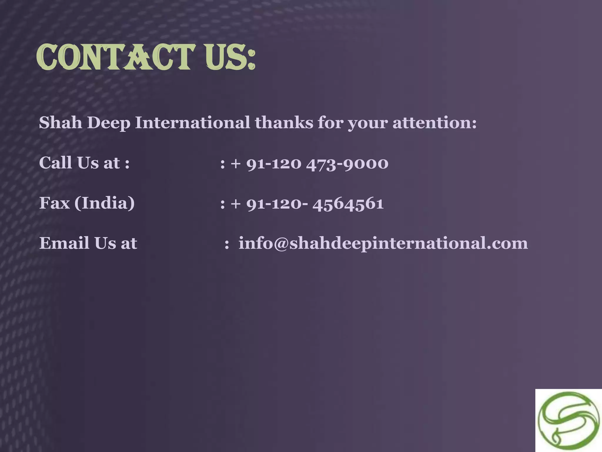 Contact Us:
Shah Deep International thanks for your attention:

Call Us at :        : + 91-120 473-9000

Fax (India)         : + 91-120- 4564561

Email Us at          : info@shahdeepinternational.com
 