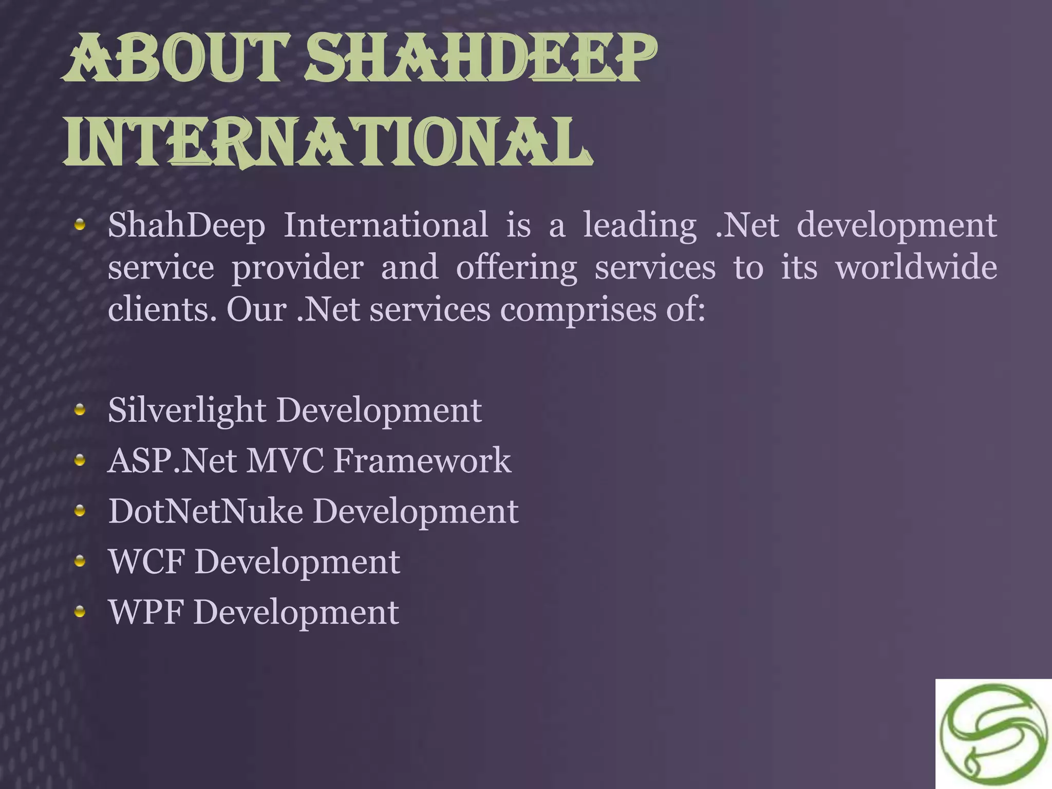About ShahDeep
International
 ShahDeep International is a leading .Net development
 service provider and offering services to its worldwide
 clients. Our .Net services comprises of:

 Silverlight Development
 ASP.Net MVC Framework
 DotNetNuke Development
 WCF Development
 WPF Development
 
