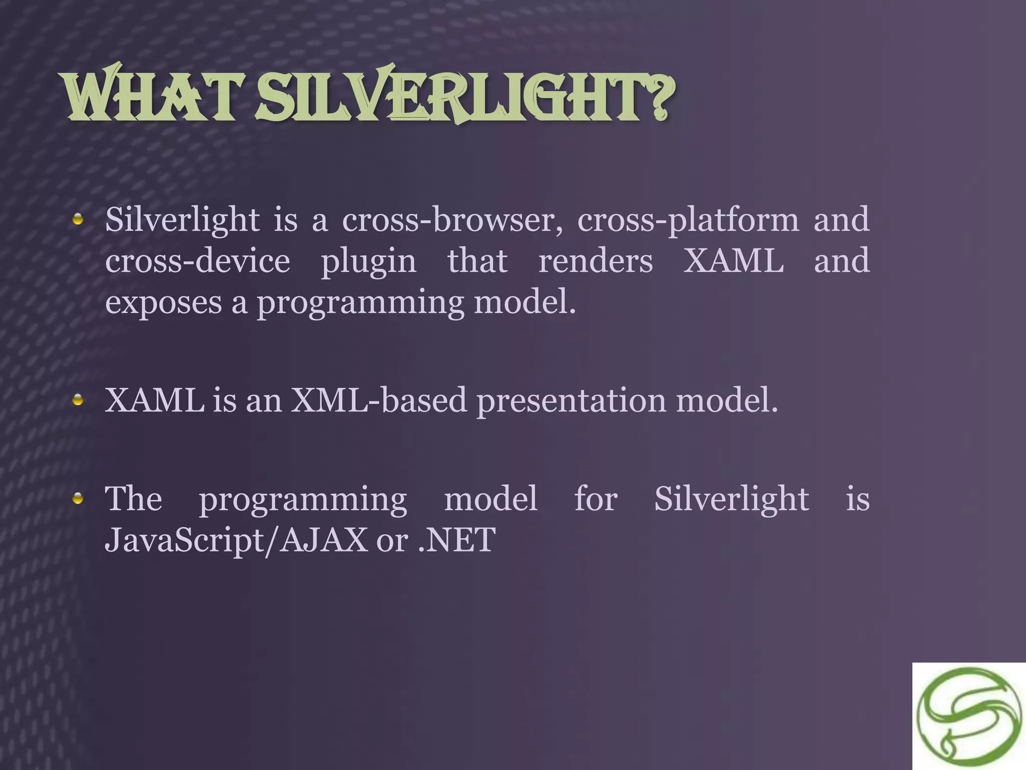 What Silverlight?
 Silverlight is a cross-browser, cross-platform and
 cross-device plugin that renders XAML and
 exposes a programming model.

 XAML is an XML-based presentation model.

 The programming model         for   Silverlight   is
 JavaScript/AJAX or .NET
 
