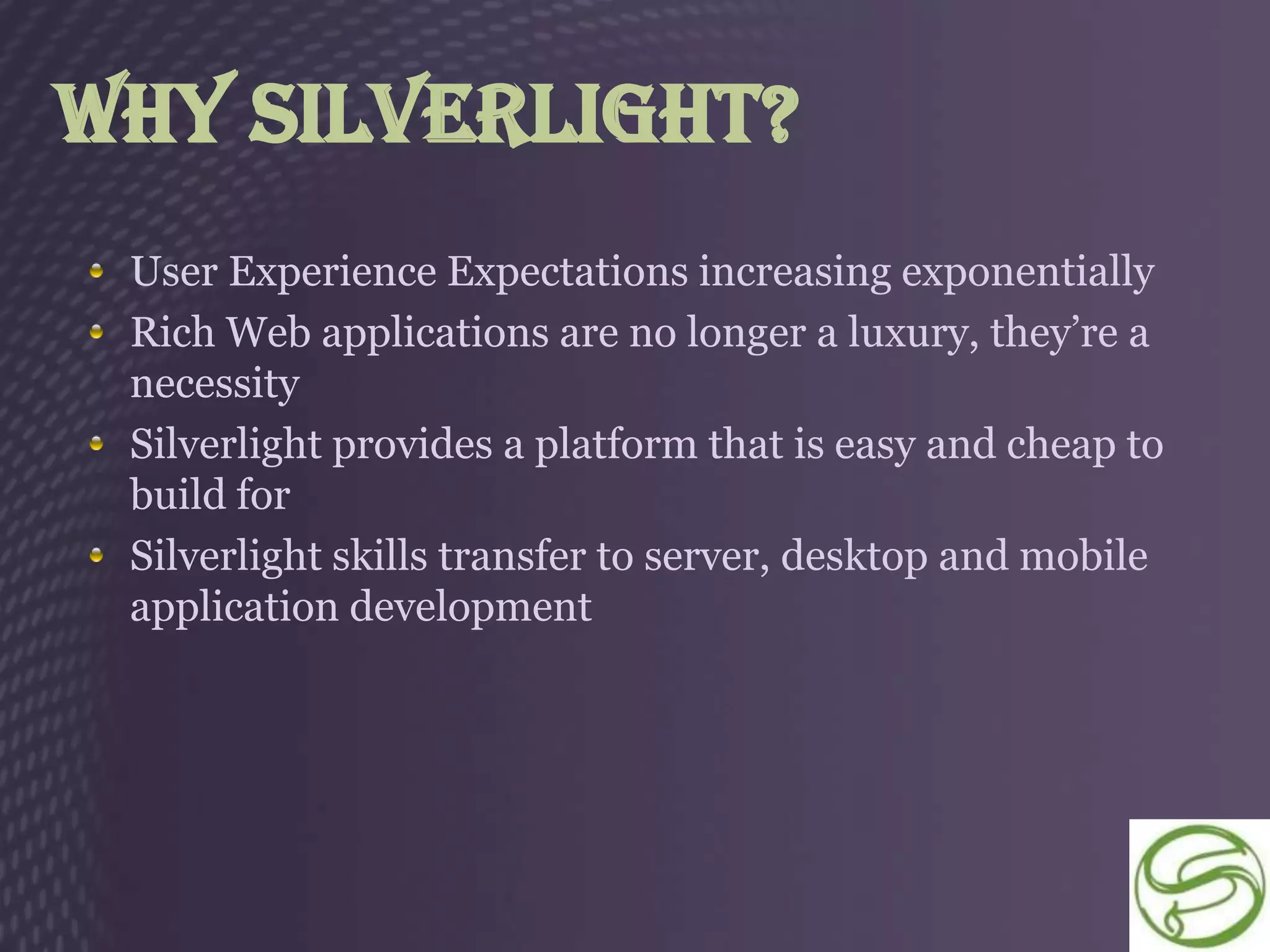 Why Silverlight?
 User Experience Expectations increasing exponentially
 Rich Web applications are no longer a luxury, they’re a
 necessity
 Silverlight provides a platform that is easy and cheap to
 build for
 Silverlight skills transfer to server, desktop and mobile
 application development
 