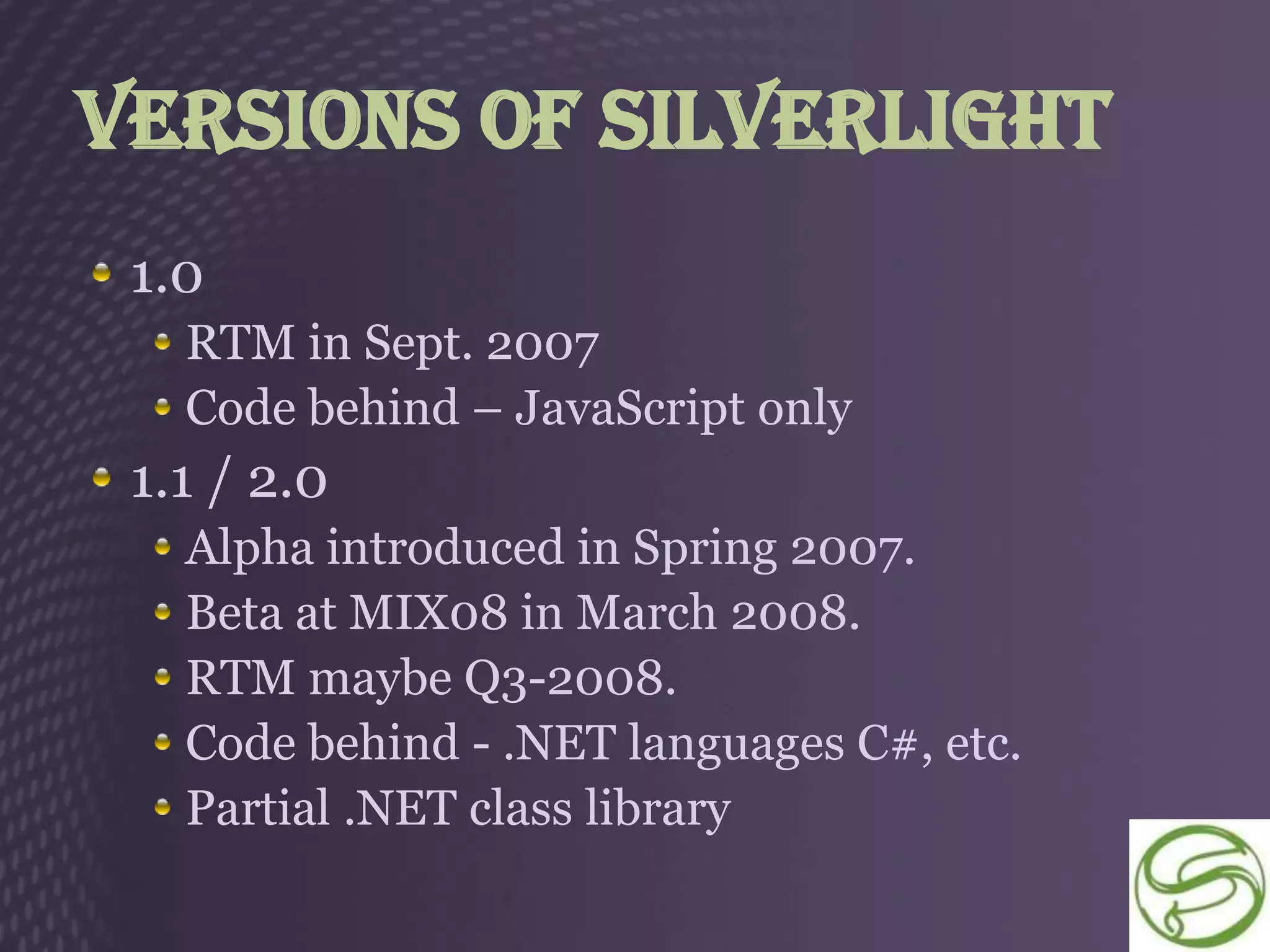 Versions of Silverlight
 1.0
   RTM in Sept. 2007
   Code behind – JavaScript only
 1.1 / 2.0
   Alpha introduced in Spring 2007.
   Beta at MIX08 in March 2008.
   RTM maybe Q3-2008.
   Code behind - .NET languages C#, etc.
   Partial .NET class library
 