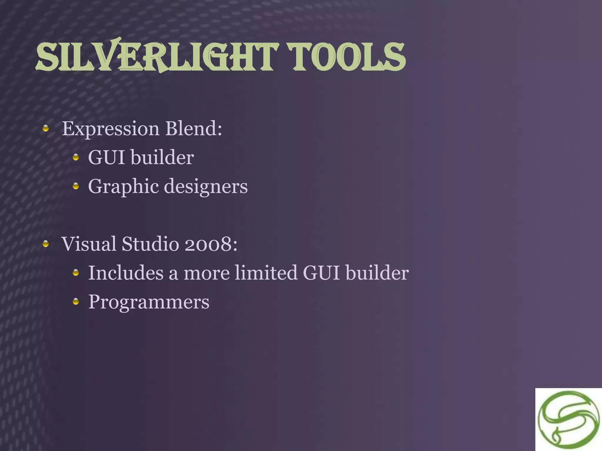 Silverlight Tools
 Expression Blend:
   GUI builder
   Graphic designers

 Visual Studio 2008:
    Includes a more limited GUI builder
    Programmers
 
