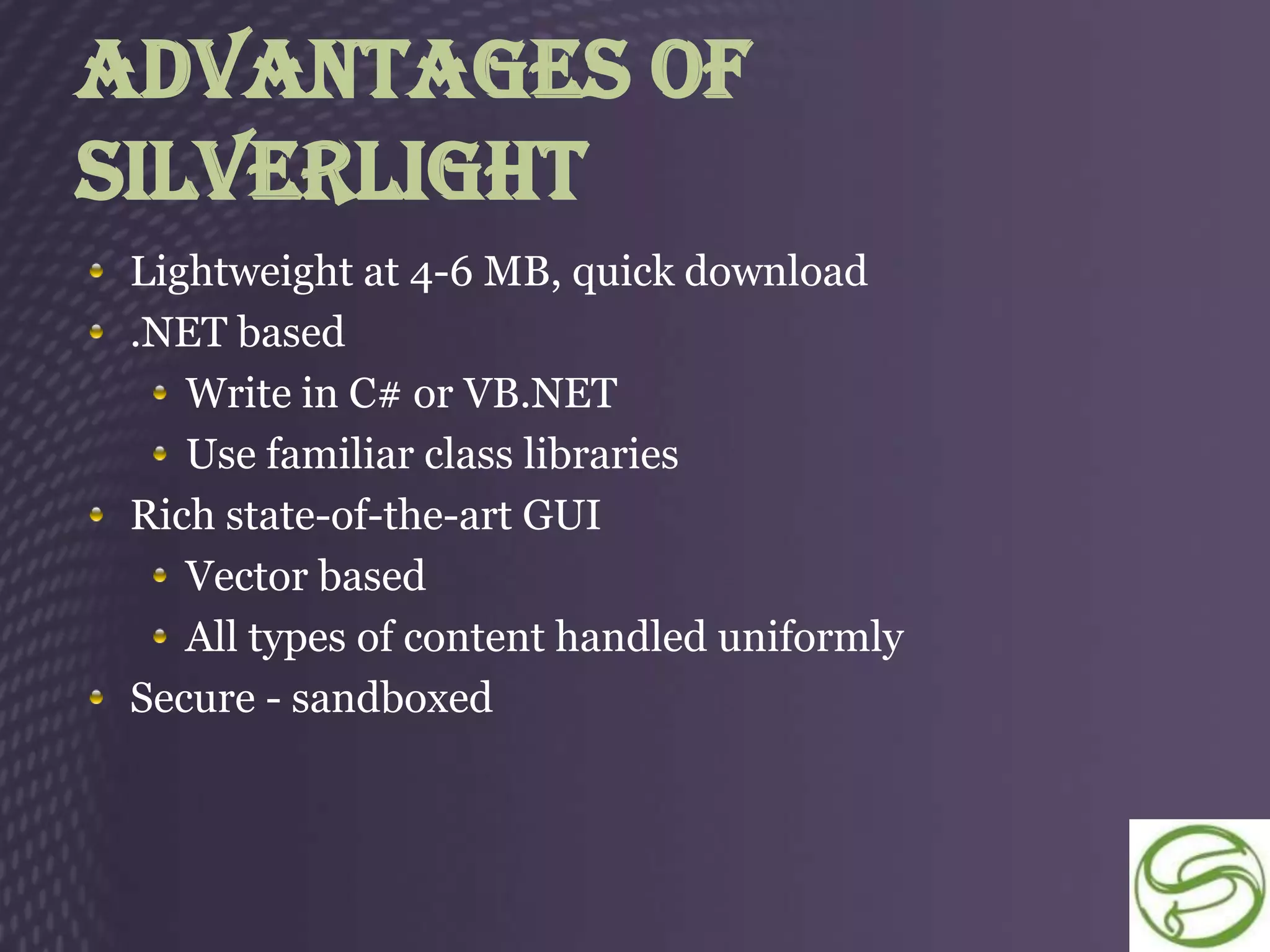 Advantages Of
Silverlight
 Lightweight at 4-6 MB, quick download
 .NET based
    Write in C# or VB.NET
    Use familiar class libraries
 Rich state-of-the-art GUI
    Vector based
    All types of content handled uniformly
 Secure - sandboxed
 