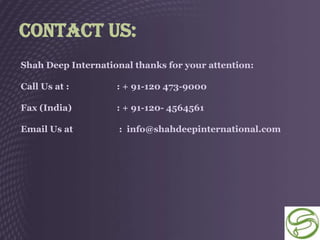 Contact Us:
Shah Deep International thanks for your attention:

Call Us at :        : + 91-120 473-9000

Fax (India)         : + 91-120- 4564561

Email Us at          : info@shahdeepinternational.com
 