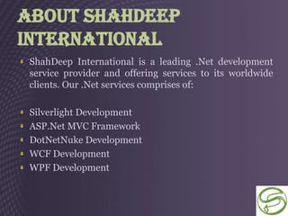 About ShahDeep
International
 ShahDeep International is a leading .Net development
 service provider and offering services to its worldwide
 clients. Our .Net services comprises of:

 Silverlight Development
 ASP.Net MVC Framework
 DotNetNuke Development
 WCF Development
 WPF Development
 