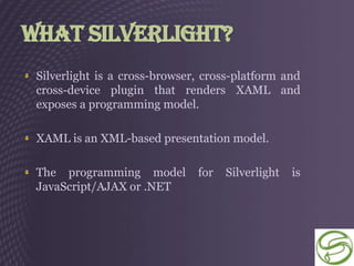 What Silverlight?
 Silverlight is a cross-browser, cross-platform and
 cross-device plugin that renders XAML and
 exposes a programming model.

 XAML is an XML-based presentation model.

 The programming model         for   Silverlight   is
 JavaScript/AJAX or .NET
 