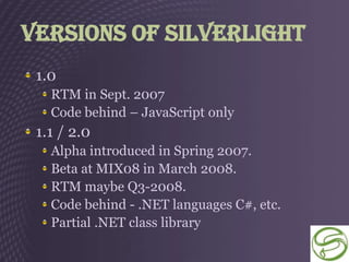 Versions of Silverlight
 1.0
   RTM in Sept. 2007
   Code behind – JavaScript only
 1.1 / 2.0
   Alpha introduced in Spring 2007.
   Beta at MIX08 in March 2008.
   RTM maybe Q3-2008.
   Code behind - .NET languages C#, etc.
   Partial .NET class library
 