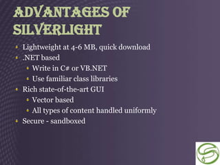 Advantages Of
Silverlight
 Lightweight at 4-6 MB, quick download
 .NET based
    Write in C# or VB.NET
    Use familiar class libraries
 Rich state-of-the-art GUI
    Vector based
    All types of content handled uniformly
 Secure - sandboxed
 