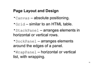 Page Layout and Design Canvas  – absolute positioning. Grid  – similar to an HTML table. StackPanel  – arranges elements in horizontal or vertical rows. DockPanel  – arranges elements around the edges of a panel. WrapPanel  – horizontal or vertical list, with wrapping. 