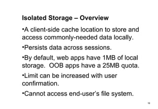 Isolated Storage – Overview A client-side cache location to store and access commonly-needed data locally. Persists data across sessions. By default, web apps have 1MB of local storage.  OOB apps have a 25MB quota. Limit can be increased with user confirmation. Cannot access end-user’s file system. 