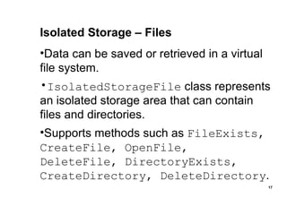 Isolated Storage – Files Data can be saved or retrieved in a virtual file system. IsolatedStorageFile  class represents an isolated storage area that can contain files and directories. Supports methods such as  FileExists, CreateFile, OpenFile, DeleteFile, DirectoryExists, CreateDirectory, DeleteDirectory . 