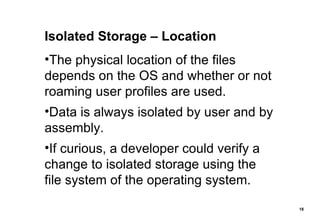 Isolated Storage – Location The physical location of the files depends on the OS and whether or not roaming user profiles are used. Data is always isolated by user and by assembly. If curious, a developer could verify a change to isolated storage using the file system of the operating system. 