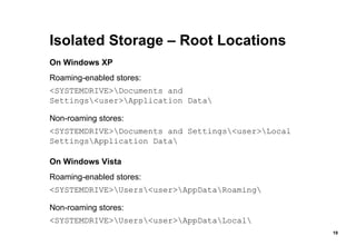 Isolated Storage – Root Locations On Windows XP Roaming-enabled stores:  <SYSTEMDRIVE>\Documents and Settings\<user>\Application Data\ Non-roaming stores:  <SYSTEMDRIVE>\Documents and Settings\<user>\Local Settings\Application Data\ On Windows Vista Roaming-enabled stores:  <SYSTEMDRIVE>\Users\<user>\AppData\Roaming\ Non-roaming stores:  <SYSTEMDRIVE>\Users\<user>\AppData\Local\ 