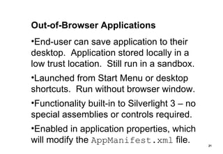 Out-of-Browser Applications End-user can save application to their desktop.  Application stored locally in a low trust location.  Still run in a sandbox. Launched from Start Menu or desktop shortcuts.  Run without browser window. Functionality built-in to Silverlight 3 – no special assemblies or controls required. Enabled in application properties, which will modify the  AppManifest.xml  file. 