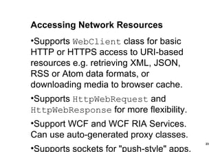 Accessing Network Resources Supports  WebClient  class for basic HTTP or HTTPS access to URI-based resources e.g. retrieving XML, JSON, RSS or Atom data formats, or downloading media to browser cache. Supports  HttpWebRequest  and  HttpWebResponse  for more flexibility. Support WCF and WCF RIA Services. Can use auto-generated proxy classes. Supports sockets for "push-style" apps. 