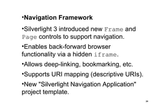 Navigation Framework Silverlight 3 introduced new  Frame  and  Page  controls to support navigation. Enables back-forward browser functionality via a hidden  iframe . Allows deep-linking, bookmarking, etc. Supports URI mapping (descriptive URIs). New "Silverlight Navigation Application" project template. 