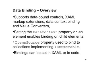 Data Binding – Overview Supports data-bound controls, XAML markup extensions, data context binding and Value Converters, Setting the  DataContext  property on an element enables binding on child elements. ItemsSource  property used to bind to collections implementing  IEnumerable . Bindings can be set in XAML or in code. 