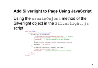 Add Silverlight to Page Using JavaScript Using the  createObject  method of the Silverlight object in the  Silverlight.js  script 