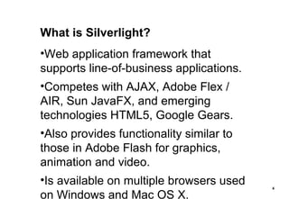What is Silverlight? Web application framework that supports line-of-business applications. Competes with AJAX, Adobe Flex / AIR, Sun JavaFX, and emerging technologies HTML5, Google Gears. Also provides functionality similar to those in Adobe Flash for graphics, animation and video. Is available on multiple browsers used on Windows and Mac OS X. 
