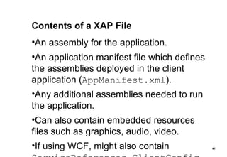 Contents of a XAP File An assembly for the application. An application manifest file which defines the assemblies deployed in the client application ( AppManifest.xml ). Any additional assemblies needed to run the application. Can also contain embedded resources files such as graphics, audio, video. If using WCF, might also contain  ServiceReferences.ClientConfig 