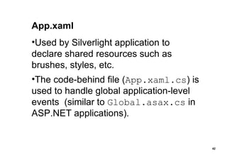 App.xaml Used by Silverlight application to declare shared resources such as brushes, styles, etc. The code-behind file ( App.xaml.cs ) is used to handle global application-level events  (similar to  Global.asax.cs  in ASP.NET applications). 