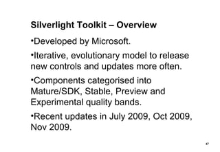 Silverlight Toolkit – Overview Developed by Microsoft. Iterative, evolutionary model to release new controls and updates more often. Components categorised into Mature/SDK, Stable, Preview and Experimental quality bands. Recent updates in July 2009, Oct 2009, Nov 2009. 