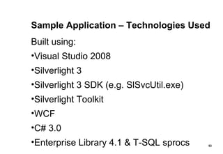 Sample Application – Technologies Used Built using: Visual Studio 2008 Silverlight 3 Silverlight 3 SDK (e.g. SlSvcUtil.exe) Silverlight Toolkit WCF C# 3.0 Enterprise Library 4.1 & T-SQL sprocs 
