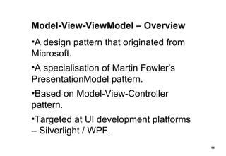 Model-View-ViewModel – Overview A design pattern that originated from Microsoft. A specialisation of Martin Fowler’s PresentationModel pattern. Based on Model-View-Controller pattern. Targeted at UI development platforms – Silverlight / WPF. 