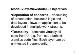 Model-View-ViewModel – Objectives Separation of concerns  – decoupling of presentation, business logic and data layers allows an application to be developed in multiple work-streams. Testability  – eliminate virtually all code from UI e.g. from code-behind .xaml.cs code files. Each layer can be unit-tested independently. 