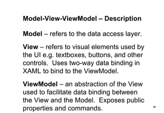 Model-View-ViewModel – Description Model  – refers to the data access layer. View  – refers to visual elements used by the UI e.g. textboxes, buttons, and other controls.  Uses two-way data binding in XAML to bind to the ViewModel. ViewModel  – an abstraction of the View used to facilitate data binding between the View and the Model.  Exposes public properties and commands. 