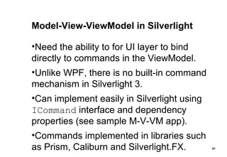 Model-View-ViewModel in Silverlight Need the ability to for UI layer to bind directly to commands in the ViewModel. Unlike WPF, there is no built-in command mechanism in Silverlight 3. Can implement easily in Silverlight using  ICommand  interface and dependency properties (see sample M-V-VM app). Commands implemented in libraries such as Prism, Caliburn and Silverlight.FX. 