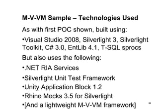 M-V-VM Sample – Technologies Used As with first POC shown, built using: Visual Studio 2008, Silverlight 3, Silverlight Toolkit, C# 3.0, EntLib 4.1, T-SQL sprocs But also uses the following: .NET RIA Services Silverlight Unit Test Framework Unity Application Block 1.2 Rhino Mocks 3.5 for Silverlight [And a lightweight M-V-VM framework] 