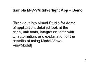 Sample M-V-VM Silverlight App – Demo [Break out into Visual Studio for demo of application, detailed look at the code, unit tests, integration tests with UI automation, and explanation of the benefits of using Model-View-ViewModel] 