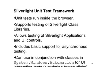 Silverlight Unit Test Framework Unit tests run inside the browser. Supports testing of Silverlight Class Libraries. Allows testing of Silverlight Applications and UI controls. Includes basic support for asynchronous testing. Can use in conjunction with classes in  System.Windows.Automation  for UI integration tests (simulating button clicks). 
