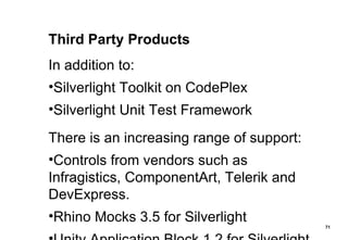 Third Party Products In addition to: Silverlight Toolkit on CodePlex Silverlight Unit Test Framework There is an increasing range of support: Controls from vendors such as Infragistics, ComponentArt, Telerik and DevExpress. Rhino Mocks 3.5 for Silverlight Unity Application Block 1.2 for Silverlight 