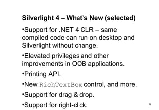 Silverlight 4 – What’s New (selected) Support for .NET 4 CLR – same compiled code can run on desktop and Silverlight without change. Elevated privileges and other improvements in OOB applications. Printing API. New  RichTextBox  control, and more. Support for drag & drop. Support for right-click. 