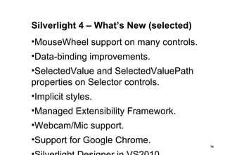 Silverlight 4 – What’s New (selected) MouseWheel support on many controls. Data-binding improvements. SelectedValue and SelectedValuePath properties on Selector controls. Implicit styles. Managed Extensibility Framework. Webcam/Mic support. Support for Google Chrome. Silverlight Designer in VS2010. 