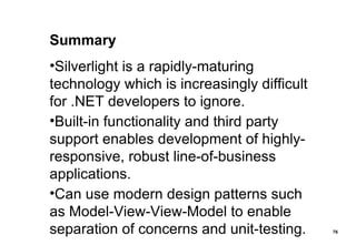 Summary Silverlight is a rapidly-maturing technology which is increasingly difficult for .NET developers to ignore. Built-in functionality and third party support enables development of highly-responsive, robust line-of-business applications. Can use modern design patterns such as Model-View-View-Model to enable separation of concerns and unit-testing. 