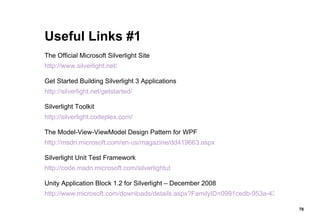 Useful Links #1 The Official Microsoft Silverlight Site http://www.silverlight.net/ Get Started Building Silverlight 3 Applications http://silverlight.net/getstarted/ Silverlight Toolkit http://silverlight.codeplex.com/ The Model-View-ViewModel Design Pattern for WPF http://msdn.microsoft.com/en-us/magazine/dd419663.aspx Silverlight Unit Test Framework http://code.msdn.microsoft.com/silverlightut Unity Application Block 1.2 for Silverlight – December 2008 http://www.microsoft.com/downloads/details.aspx?FamilyID=0991cedb-953a-4367-a2b6-071e31766b4c&DisplayLang=en 