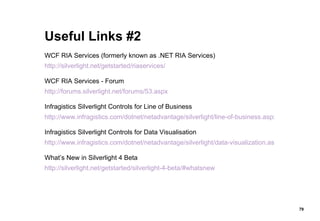 Useful Links #2 WCF RIA Services (formerly known as .NET RIA Services) http://silverlight.net/getstarted/riaservices/ WCF RIA Services - Forum http://forums.silverlight.net/forums/53.aspx Infragistics Silverlight Controls for Line of Business http://www.infragistics.com/dotnet/netadvantage/silverlight/line-of-business.aspx Infragistics Silverlight Controls for Data Visualisation http://www.infragistics.com/dotnet/netadvantage/silverlight/data-visualization.aspx What’s New in Silverlight 4 Beta http://silverlight.net/getstarted/silverlight-4-beta/#whatsnew 