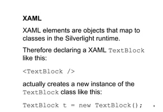 XAML XAML elements are objects that map to classes in the Silverlight runtime. Therefore declaring a XAML  TextBlock  like this: <TextBlock /> actually creates a new instance of the  TextBlock  class like this: TextBlock t = new TextBlock(); 