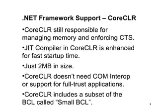 .NET Framework Support – CoreCLR CoreCLR still responsible for managing memory and enforcing CTS. JIT Compiler in CoreCLR is enhanced for fast startup time. Just 2MB in size. CoreCLR doesn’t need COM Interop or support for full-trust applications. CoreCLR includes a subset of the BCL called “Small BCL”. 