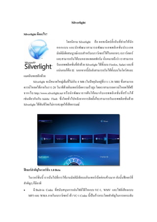 Silverlight

Silverlight คืออะไร?
                                        โดยนิ ย าม Silverlight คื อ ดอทเน็ ตปลั๊ ก อิ นที่ ช่ วยให้ นั ก
                               ออกแบบ และนั ก พั ฒ นาสามารถพั ฒ นาแอพพลิ เ คชั่ น ประเภท
                               มัลติมีเดียสมบูรณ์แบบสาหรับเบราว์เซอร์ได้ในหลายๆ เบราว์เซอร์
                               และสามารถรันได้บนหลายแพลตฟอร์ม นั่นหมายถึงว่า เราสามารถ
                               รันแอพพลิเคชั่นที่ทาด้วย Silverlight ได้ทั้งบน Firefox, Safari และที่
                               แน่นอนก็คือ IE นอกจากนี้มันยังสามารถรันได้ทั้งบนวินโดว์สและ
แมคอินทอชอีกด้วย
         Silverlight จะมีขนาดใหญ่เต็มที่ไม่เกิน 4 MB (ในปัจจุบันอยู่ที่ราว 1.38 MB) ซึ่งสามารถ
ดาวน์โหลดได้ภายในราว 20 วินาทีด้วยอินเทอร์เน็ตความเร็วสูง โดยเราสามารถดาวน์โหลดได้ฟรี
จากเว็ บ http://www.silverlight.net หรื อ นั ก พั ฒ นาอาจฝั ง โค้ ด มากั บ แอพพลิ เ คชั่ น ที่ ส ร้ า งได้
เช่นเดียวกันกับ Adobe Flash ซึ่งโดยทั่วไปหลังจากการติดตั้งก็จะสามารถรันแอพพลิเคชั่นด้วย
Silverlight ได้ทันทีโดยไม่การสะดุดให้เสียอารมณ์




ฟีเจอร์สำคัญในเวอร์ชั่น 1.0 Beta
    ในเวอร์ชั่นนี้ เราเน้นไปที่การใช้งานมัลติมีเดียบนอินเทอร์เน็ตค่อนข้างมาก ดังนั้นฟีเจอร์ที่
สาคัญๆ ก็มีอาทิ
      มี Built-in Codec ที่สนับสนุนการเล่นไฟล์วิดีโอแบบ VC-1, WMV และไฟล์เสียงแบบ
    MP3 และ WMA ภายในเบราว์เซอร์ เจ้า VC-1 Codec นี้เป็นก้าวกระโดดสาคัญในการยกระดับ
 