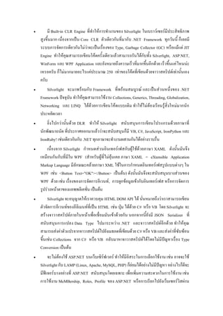 ?       ?? Built-in CLR Engine ??????????????????? Silverlight ??????????????????????????
    ?????????? ????????????? Core CLR ??????????????????? .NET Framework ????????? ???????
    ?????????????????????????????????????????? Type, Garbage Collector (GC) ?????????? JIT
    Engine ???????????????????????????????????????????????????????? Silverlight, ASP.NET,
    WinForm ??? WPF Application ?????????????????????????????????????? ??????????? ??????
    ???????? ???????????????????????? 250 ?????????????????????????????????????????????
    ????
?      Silverlight ???????????? Framework ??????????????? ??????????????????? .NET
    Framework ???????? ???????????????????? Collections, Generics, Threading, Globalization,
    Networking ??? LINQ ?????????????????????????? ??????????????????????????????????
    ???????????
?       ?????????????????? DLR ????? Silverlight ??????????????????????????????????
    ???????????? ??????????????????????????????????? VB, C#, JavaScript, IronPython ???
    IronRuby! ??????????????? .NET ????????????????????????????????????
?       ????????? Silverlight ????????????????????????????????????? XAML ?????????????
    ??????????????????? WPF (?????????????????????? ???? XAML = eXtensible Application
    Markup Language ????????????????? XML ??????????????????????????????????? ??
    WPF ???? <Button Text="OK"></Button> ???????) ?????????????????????????????????
    WPF ???? ???? ????????????????????????? , ?????????????????????????????? ?????????????
    ???????????????????????????? ???????
?        Silverlight ???????????????????? HTML DOM API ??? ????????????????????????????
    ??????????????????????????????????? HTML ???? ???? ??????? C# ???? VB ??? Silverlight ??
    ?????????????????????????????????????????????????? ?????????????? JSON Serializer ???
    ??????????????? Data Type ??????????? .NET ????????????????????? ????????
    ?????????????????????????????????????????????????????? C# ???? VB ???????????????????
    ???????? Collections ??? C# ???? VB ????????????????????????????????????????? Type
    Conversion ???????
?        ???????????? ASP.NET ????????????????? ???????????????????????????? ???? ????????
    Silverlight ??? LAMP (Linux, Apache, MySQL, PHP) ???????????????????????? ?????????????
    ???????????????????? ASP.NET ???????????????? ?????????????????????????????? ????
    ????????? MeMBership, Roles, Profile ??? ASP.NET ?????????????????????????????????
 