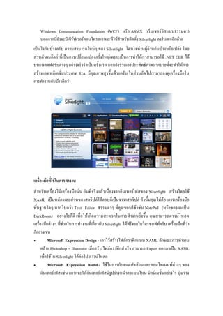 Windows Communcation Foundation (WCF) ???? ASMX (?????????????????????)
    ?????????????????????????????????????????????????????????? Silverlight ??????????????
????????????????? ??????????????? ??? Silverlight ???????????????????????????????? ???
?????????????????????????????????????????????????????????????????????????? .NET CLR ???
???????????????? ???????????????????????? ??????????????????????????????????????????
??????????????????????? RIA ??????????????????????? ?????????????????????????????????
?????????????????????




??????????????????????????
?????????????????????????????? ????????????????????????????????????? Silverlight ???????????
XAML ???????? ???????????????????????????????????????? ??????????????????????????????
?????????? ????????? Text Editor ??????? ???????????? ???? NotePad (?????????????
DarkRoom) ???? ??????? ??????????? ???????????????????????????? ??????????????????
??????????????? ????????????????????????????? Silverlight ??????????????????????? ????????????????
???????????
?          Microsoft Expression Design - ???????????????????????? XAML ??????????????
      ????? Photoshop + Illustrator ?????????????????????????? ?????? Export ????????? XAML
      ?????????? Silverlight ???????? ?????????
?          Microsoft Expression Blend - ?????????????????????????????????????? ???
      ??????????? ???? ????????????????????????????????????????? ?????????????????? ???????
 