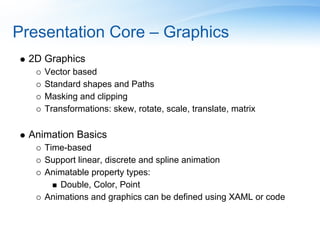 Presentation Core – Graphics
  2D Graphics
     Vector based
     Standard shapes and Paths
     Masking and clipping
     Transformations: skew, rotate, scale, translate, matrix

  Animation Basics
     Time-based
     Support linear, discrete and spline animation
     Animatable property types:
        Double, Color, Point
     Animations and graphics can be defined using XAML or code
 