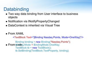 Databinding
  Two way data binding from User interface to business
  objects
  Notification via INotifyPropertyChanged
  DataContext is inherited via Visual Tree

  From XAML
     <TextBlock Text="{Binding Nasdaq.Points, Mode=OneWay}"/>
       Binding binding = new Binding("Nasdaq.Points");
  From binding.Mode = BindingMode.OneWay;
        code
       TextBlock tb = new TextBlock();
       tb.SetBinding(TextBlock.TextProperty, binding);
 