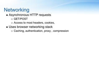 Networking
 Asynchronous HTTP requests
    GET/POST
    Access to most headers, cookies,
 Uses browser networking stack
    Caching, authentication, proxy , compression
 